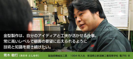 青木敏行(あおきとしゆき)
製造部機械加工課/1994年入社/新潟県立新潟東工業高等学校電子科 卒
金型製作は、自分のアイディアと工夫が活かせる仕事。
常に高いレベルで顧客の要望に応えられるように
技術と知識を磨き続けたい。