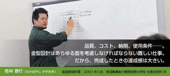 若林泰行(わかばやし やすゆき)
製造部設計課/2001年入社/新潟職業能力開発短期大学校 生産技術科 卒
品質、コスト、納期、使用条件……。
金型設計はあらゆる面を考慮しなければならない難しい仕事。
だから、完成したときの達成感は大きい。
